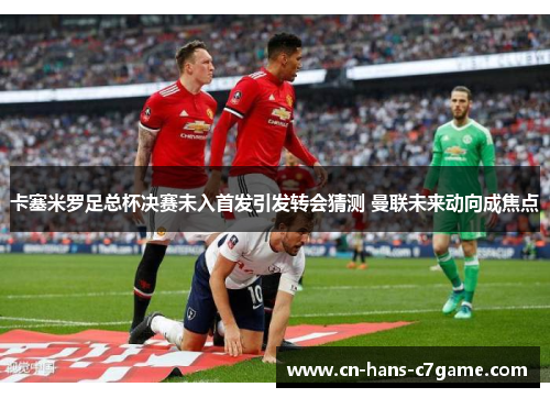 卡塞米罗足总杯决赛未入首发引发转会猜测 曼联未来动向成焦点