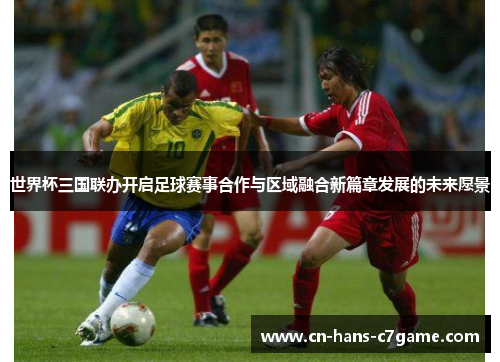 世界杯三国联办开启足球赛事合作与区域融合新篇章发展的未来愿景
