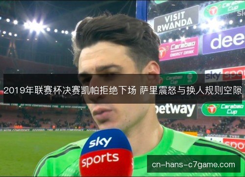 2019年联赛杯决赛凯帕拒绝下场 萨里震怒与换人规则空隙